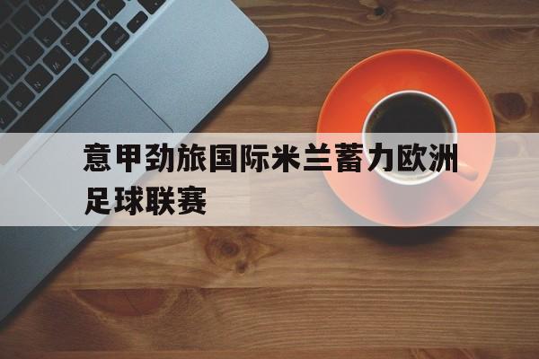 关于意甲劲旅国际米兰蓄力欧洲足球联赛的信息