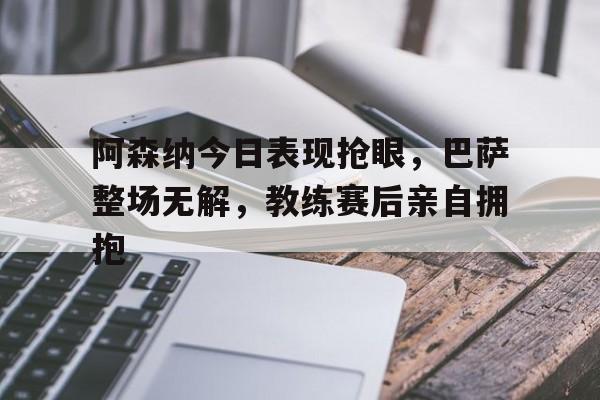 阿森纳今日表现抢眼，巴萨整场无解，教练赛后亲自拥抱